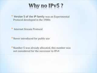 * Version 5 of the IP family was an Experimental
 Protocol developed in the 1980s


* Internet Stream Protocol

* Never introduced for public use

* Number 5 was already allocated, this number was
 not considered for the successor to IPv4
 
