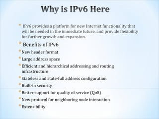 * IPv6 provides a platform for new Internet functionality that
 will be needed in the immediate future, and provide flexibility
 for further growth and expansion.
* Benefits of IPv6
* New header format
* Large address space
* Efficient and hierarchical addressing and routing
 infrastructure
* Stateless and state-full address configuration
* Built-in security
* Better support for quality of service (QoS)
* New protocol for neighboring node interaction
* Extensibility
 