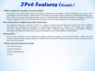     Better support for quality of service (QoS)
         New fields in the IPv6 header define how traffic is handled and identified. Traffic identification, by using a Flow
          Label field in the IPv6 header, allows routers to identify and provide special handling for packets that belong to a
          flow. A flow is a series of packets between a source and destination. Because the traffic is identified in the IPv6
          header, support for QoS can be easily achieved even when the packet payload is encrypted with IPSec.
   New protocol for neighboring node interaction
         The Neighbor Discovery protocol for IPv6 is a series of Internet Control Message Protocol for IPv6 (ICMPv6)
          messages that manage the interaction of neighboring nodes (that is, nodes on the same link). Neighbor
          Discovery replaces Address Resolution Protocol (ARP), ICMPv4 Router Discovery, and ICMPv4 Redirect
          messages with efficient multicast and unicast messages and provides additional functionality.
   Extensibility
         IPv6 can be extended for new features by adding extension headers after the IPv6 header. Unlike the IPv4
          header, which can only support 40 bytes of options, the size of IPv6 extension headers is only constrained by the
          size of the IPv6 packet.
   • Other features inherent to IPv6
         Security encryption
         Header Encryption
         Sender Authentication
         Privacy
 