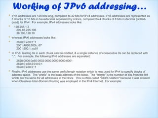 *   IPv6 addresses are 128 bits long, compared to 32 bits for IPv4 addresses. IPv6 addresses are represented as
    8 chunks of 16 bits in hexadecimal separated by colons, compared to 4 chunks of 8 bits in decimal (dotted-
    quad) for IPv4. For example, IPv4 addresses looks like:
*    128.255.1.3
       209.85.225.106
       38.100.128.10
*   whereas IPv6 addresses looks like:
*      2620:0:e50:2::1
       2001:4860:800b::67
       2001:550:1::cc01
*   In IPv6, leading 0s in each chunk can be omitted, & a single instance of consecutive 0s can be replaced with
    "::". For example, the following IPv6 addresses are equivalent:
*      2620:0000:0e50:0002:0000:0000:0000:0001
       2620:0:e50:2:0:0:0:1
       2620:0:e50:2::1
*   Finally, IPv6 addresses use the same prefix/length notation which is now used for IPv4 to specify blocks of
    address space. The "prefix" is the base address of the block. The "length" is the number of bits from the left
    which are the same for all addresses in the block. This is often called "CIDR notation" because it was created
    when Classless Inter-Domain Routing was employed in the IPv4 Internet. For example:
 