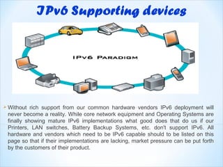  Without  rich support from our common hardware vendors IPv6 deployment will
 never become a reality. While core network equipment and Operating Systems are
 finally showing mature IPv6 implementations what good does that do us if our
 Printers, LAN switches, Battery Backup Systems, etc. don't support IPv6. All
 hardware and vendors which need to be IPv6 capable should to be listed on this
 page so that if their implementations are lacking, market pressure can be put forth
 by the customers of their product.
 