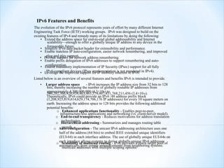 IPv6 Features and Benefits
The evolution of the IPv6 protocol represents years of effort by many different Internet
Engineering Task Force (IETF) working groups. IPv6 was designed to build on the
existing features of IPv4 and remedy many of its limitations by doing the following:
    • Extend the address space for end-to-end global addressability and Internet
         scalability—enough to offer a globally unique IP address to any device in the
         foreseeable future.
    • Simplify IPv6 data packet header for extensibility and performance.
    • Enable stateless IP auto-configuration, easier network renumbering, and improved
        plug and play support.
    • Provide support for network address renumbering.
    • Enable prefix delegation of IPv6 addresses to support renumbering and auto-
        configuration.
    • Enable mandatory implementation of IP Security (IPsec) support for all fully
    • Leverage the improved support for IP mobility inherent in IPv6. in IPv4).
       IPv6-compliant devices (IPsec implementation is not mandated
Listed below is an overview of several features and benefits IPv6 is intended to provide.
    •   Larger address space         - IPv6 increases the IP address size from 32 bits to 128
        bits, thereby increasing the number of globally routable IP addresses from
        approximately 4,300,000,000 (4.3×109) to
        340,282,366,920,938,463,463,374,607,431,768,211,456 (3.4×1038).
        Theoretically, IPv6 could provide an IPv6 /48 address prefix block
        (1,208,925,819,614,629,174,706,176 IP addresses) for every 10 square meters on
        earth. Increasing the address space to 128 bits provides the following additional
        potential benefits:
                o Enhanced applications functionality - Enables peer-to-peer,
                   infrastructure-less applications and networking (vs. client-server model).
               o End-to-end transparency - Reduces motivations for address translation
                    technologies.
               o Hierarchical addressing - Summarizes and manages routing table
                    growth.
             o Auto-configuration - The unicast IPv6 addressing architecture uses one
                  half of the address (64 bits) to embed IEEE extended unique identifiers
                  (EUI-64) in each interface address. The use of globally unique EUI-64s on
                o each interfaceof multicast routing - IPv6 provides a much larger pool of
                    Scalability allows systems to derive globally unique IPv6 addresses
                  automatically from simple announcements from neighboring systems.
                     multicast addresses with multiple scoping options.
 