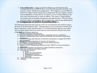 • Auto-configuration - Clients using IPv4 addresses use the Dynamic Host
       Configuration Protocol (DHCP) server every time they log onto a network. This
       process is called ‘stateful auto-configuration.’ IPv6 supports a revised DHCPv6
       protocol to support similar stateful auto-configuration, but also supports stateless
       auto-configuration of nodes that do not require a server to obtain addresses, but
       uses router advertisements to create an address. This creates a “plug-and-play”
       environment and can simplify management and administration. IPv6 also allows
       automatic address configuration and reconfiguration, empowering administrators
   2.0 Components of addresses without accessingPlan
       to renumber network an IPv6 Transition all clients.
The following section provides agencies with a list of components that could be used as
the basis for an IPv6 transition plan. Although agencies are not required to include all of
these components in their transition plans, it is recommended that agencies cross-check
their own plans against this list to ensure that no critical transition elements have been
overlooked.
    1. Strategic business objectives.
    2. Transition priorities and milestones.
     3. Creation of transition criteria for legacy, upgraded, and new capabilities.
     4. Means for adjudicating claims that an asset should not transition in prescribed
        timeframes.
     5. Technical strategy and selection of transition mechanisms to support IPv4/IPv6
       interoperability.
   6. Management and assignment of resources for transition.
   7. Maintenance of interoperability and security during transition.
   8. Use of IPv6 standards and products.
   9. Support for IPv4 infrastructure during and after 2008 IPv6 network backbone
       deployment.
   10. Application migration (if required to support backbone transition).
   11. Costs not covered by technology refresh.
   12. Transition governance:
            a. Policy
            b. Roles and responsibilities
            c. Management structure
            d. Performance measurement
            e. Reporting.
   13. Acquisition and procurement.
   14. Training.




                                              Page 4 of 18
 