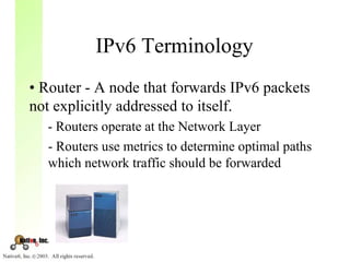 IPv6 Terminology
• Router - A node that forwards IPv6 packets
not explicitly addressed to itself.
  - Routers operate at the Network Layer
  - Routers use metrics to determine optimal paths
  which network traffic should be forwarded
 