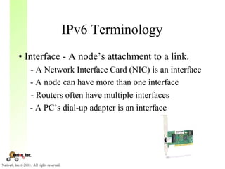 IPv6 Terminology
• Interface - A node’s attachment to a link.
  - A Network Interface Card (NIC) is an interface
  - A node can have more than one interface
  - Routers often have multiple interfaces
  - A PC’s dial-up adapter is an interface
 