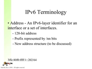 IPv6 Terminology
• Address - An IPv6-layer identifier for an
interface or a set of interfaces.
   - 128-bit address
   - Prefix represented by /nn bits
   - New address structure (to be discussed)



3ffe:80f0:ffff:1::202/64
 