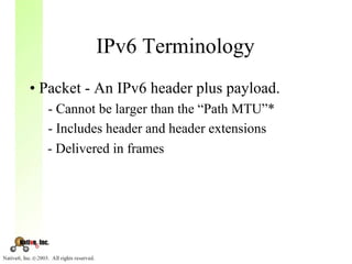 IPv6 Terminology
• Packet - An IPv6 header plus payload.
  - Cannot be larger than the “Path MTU”*
  - Includes header and header extensions
  - Delivered in frames
 