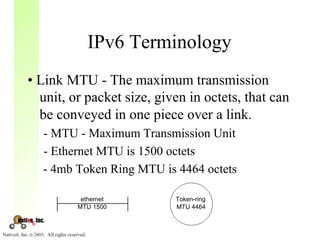 IPv6 Terminology
• Link MTU - The maximum transmission
  unit, or packet size, given in octets, that can
  be conveyed in one piece over a link.
  - MTU - Maximum Transmission Unit
  - Ethernet MTU is 1500 octets
  - 4mb Token Ring MTU is 4464 octets

          ethernet         Token-ring
         MTU 1500          MTU 4464
 
