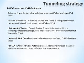 2.1 IPv6 tunnel over IPv4 infrastructure

Below are few of the tunneling technique to connect IPv6 network over IPv4 
cloud.

•Manual 6to4 Tunnel - A manually created IPv6 tunnel is configured between 
two routers that each must support both IPv4 and IPv6.

•IPv6 over GRE Tunnel - Generic Routing Encapsulation protocol is one 
tunneling protocol that encapsulates one network layer protocol into other that 
develop by CISCO

•Automatic 6to4 Tunnel - automatically set up using the 2002::/16 IPv6 address 
space. 

•ISATAP - ISATAP (Intra-Site Automatic Tunnel Addressing Protocol) is another 
mechanism to transport IPv6 traffic over IPv4 infrastructure.
 