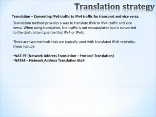 Translation – Converting IPv6 traffic to IPv4 traffic for transport and vice versa.
Translation method provides a way to translate IPv6 to IPv4 traffic and vice 
versa. When using translation, the traffic is not encapsulated but is converted 
to the destination type (be that IPv4 or IPv6).  

There are two methods that are typically used with translated IPv6 networks; 
these include:

•NAT-PT (Network Address Translation – Protocol Translation)
•NAT64 – Network Address Translation 6to4
 