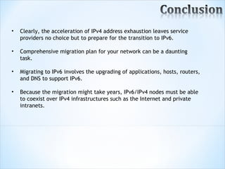 •   Clearly, the acceleration of IPv4 address exhaustion leaves service
    providers no choice but to prepare for the transition to IPv6.

•   Comprehensive migration plan for your network can be a daunting
    task.

•   Migrating to IPv6 involves the upgrading of applications, hosts, routers,
    and DNS to support IPv6.

•   Because the migration might take years, IPv6/IPv4 nodes must be able
    to coexist over IPv4 infrastructures such as the Internet and private
    intranets.
 