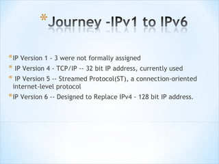 * IP Version 1 - 3 were not formally assigned
* IP Version 4 - TCP/IP -- 32 bit IP address, currently used
* IP Version 5 -- Streamed Protocol(ST), a connection-oriented
 internet-level protocol
* IP Version 6 -- Designed to Replace IPv4 - 128 bit IP address.
 