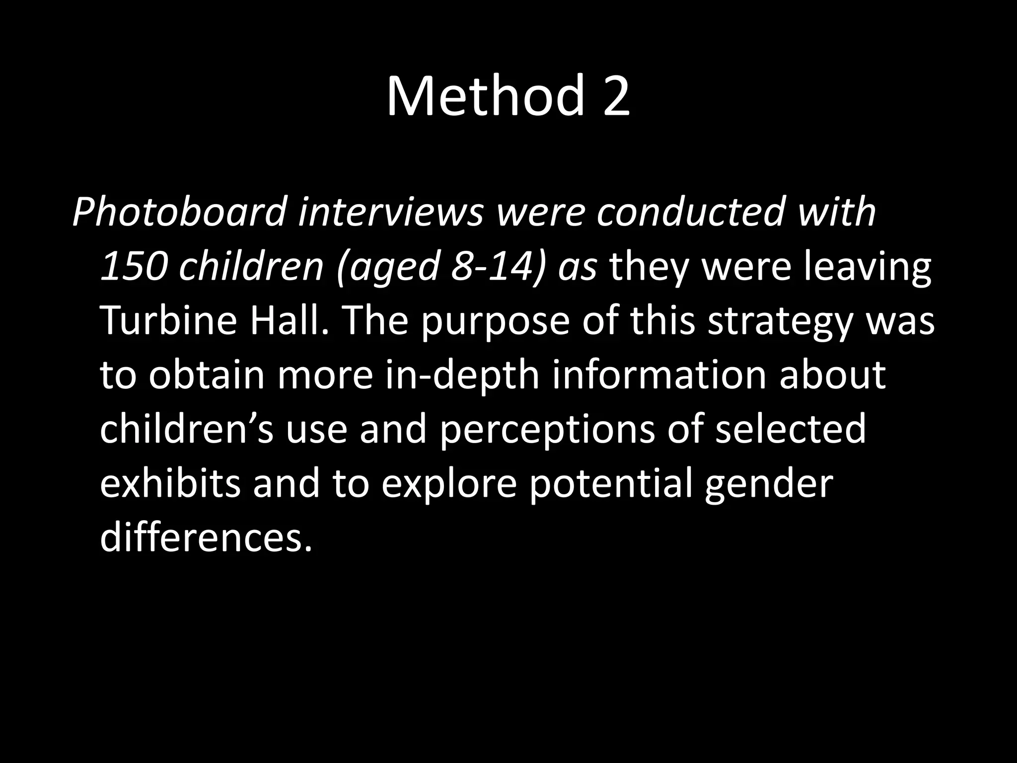 Method 2
Photoboard interviews were conducted with
150 children (aged 8-14) as they were leaving
Turbine Hall. The purpose of this strategy was
to obtain more in-depth information about
children’s use and perceptions of selected
exhibits and to explore potential gender
differences.
 