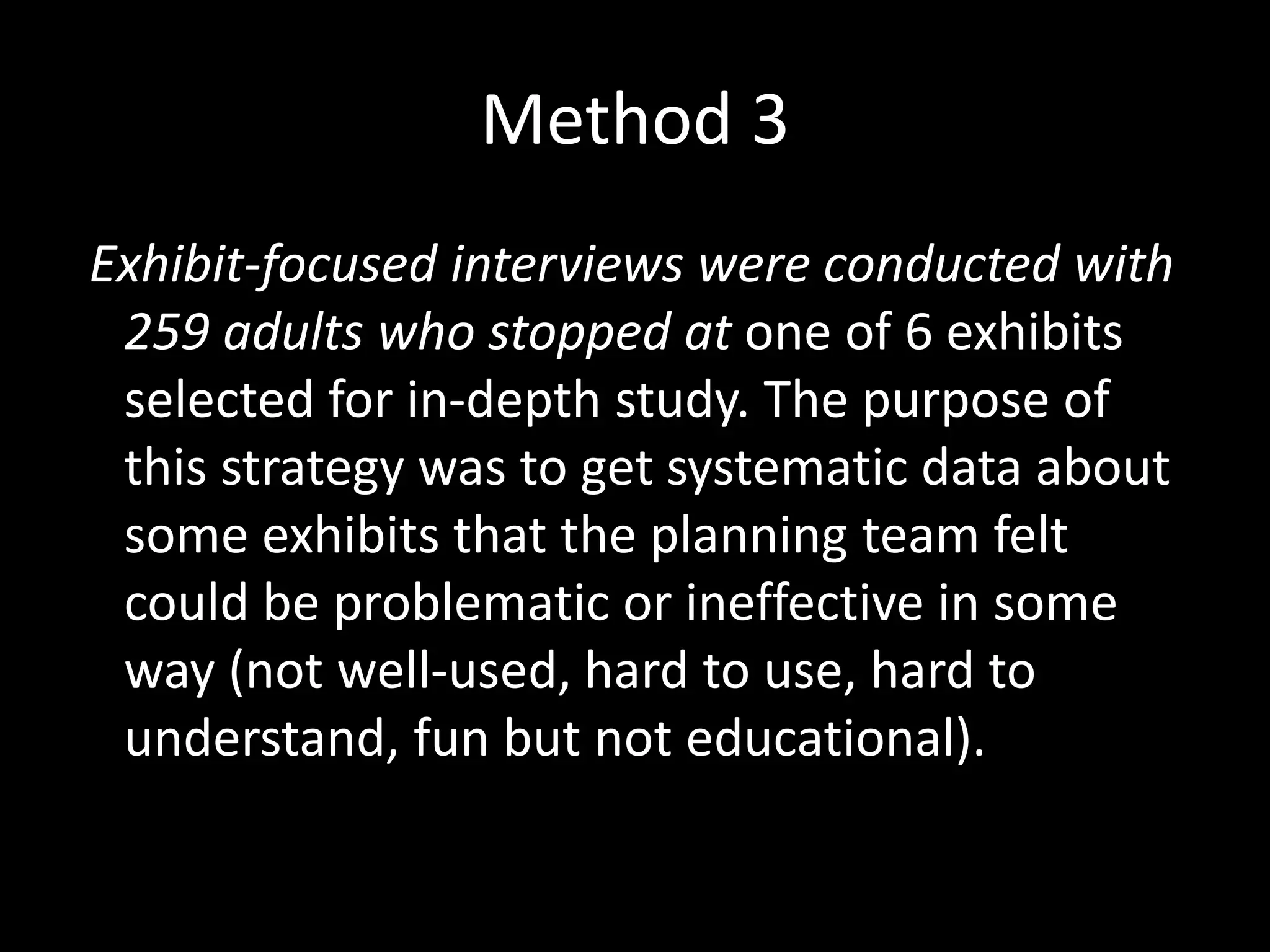 Method 3
Exhibit-focused interviews were conducted with
259 adults who stopped at one of 6 exhibits
selected for in-depth study. The purpose of
this strategy was to get systematic data about
some exhibits that the planning team felt
could be problematic or ineffective in some
way (not well-used, hard to use, hard to
understand, fun but not educational).
 