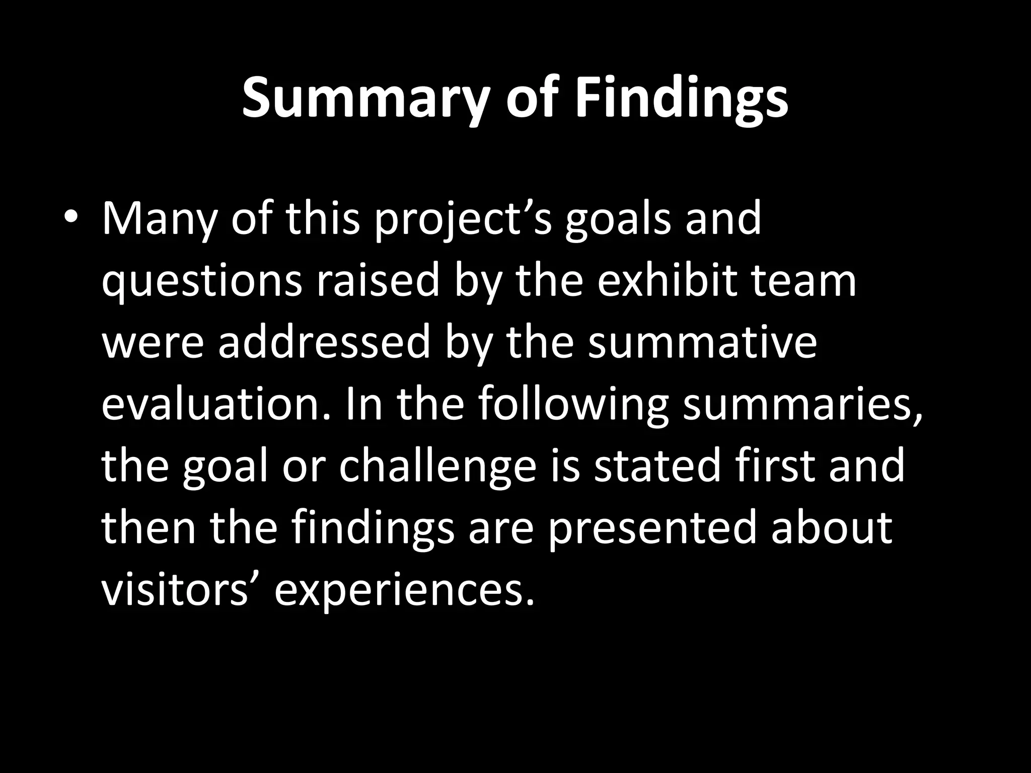 Summary of Findings
• Many of this project’s goals and
questions raised by the exhibit team
were addressed by the summative
evaluation. In the following summaries,
the goal or challenge is stated first and
then the findings are presented about
visitors’ experiences.
 