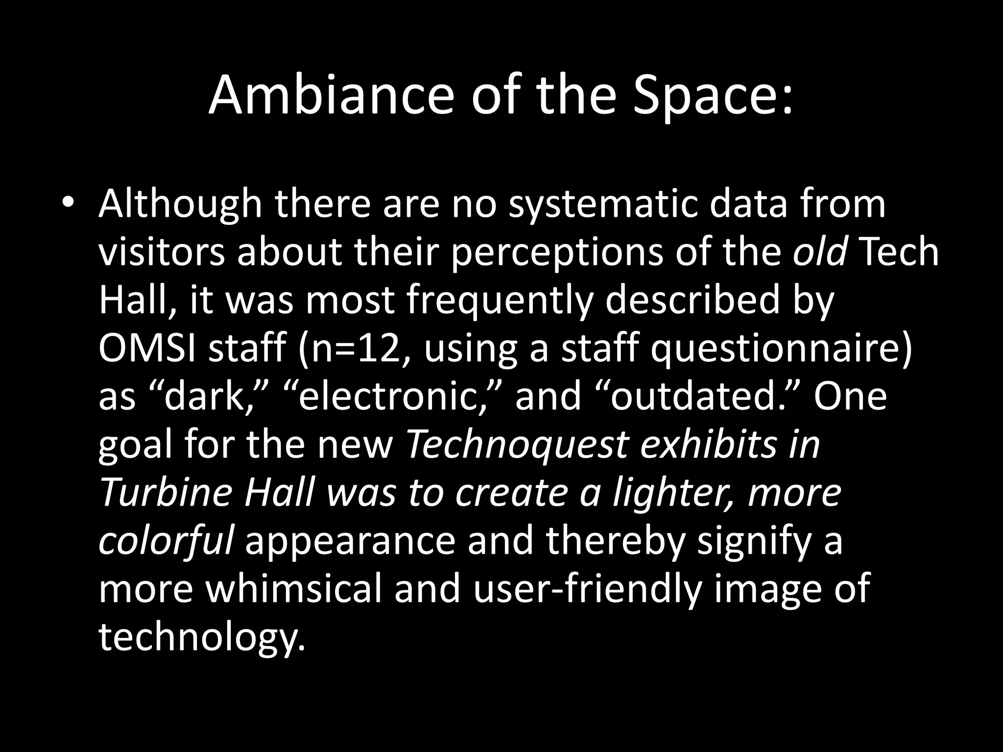 Ambiance of the Space:
• Although there are no systematic data from
visitors about their perceptions of the old Tech
Hall, it was most frequently described by
OMSI staff (n=12, using a staff questionnaire)
as “dark,” “electronic,” and “outdated.” One
goal for the new Technoquest exhibits in
Turbine Hall was to create a lighter, more
colorful appearance and thereby signify a
more whimsical and user-friendly image of
technology.
 
