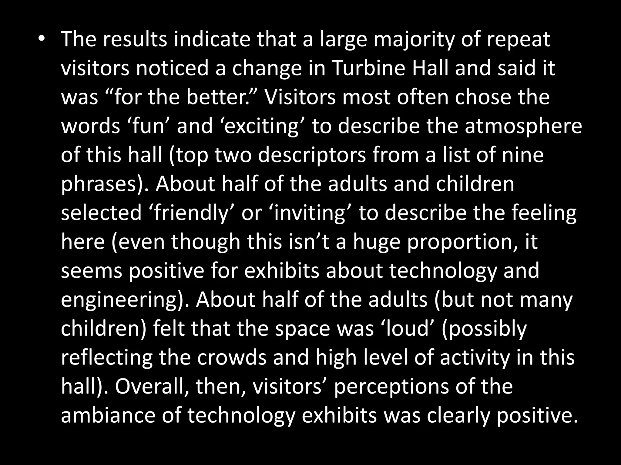 • The results indicate that a large majority of repeat
visitors noticed a change in Turbine Hall and said it
was “for the better.” Visitors most often chose the
words ‘fun’ and ‘exciting’ to describe the atmosphere
of this hall (top two descriptors from a list of nine
phrases). About half of the adults and children
selected ‘friendly’ or ‘inviting’ to describe the feeling
here (even though this isn’t a huge proportion, it
seems positive for exhibits about technology and
engineering). About half of the adults (but not many
children) felt that the space was ‘loud’ (possibly
reflecting the crowds and high level of activity in this
hall). Overall, then, visitors’ perceptions of the
ambiance of technology exhibits was clearly positive.
 