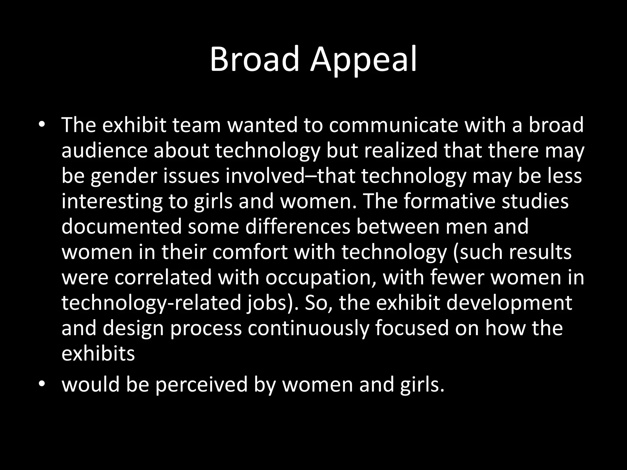 Broad Appeal
• The exhibit team wanted to communicate with a broad
audience about technology but realized that there may
be gender issues involved–that technology may be less
interesting to girls and women. The formative studies
documented some differences between men and
women in their comfort with technology (such results
were correlated with occupation, with fewer women in
technology-related jobs). So, the exhibit development
and design process continuously focused on how the
exhibits
• would be perceived by women and girls.
 