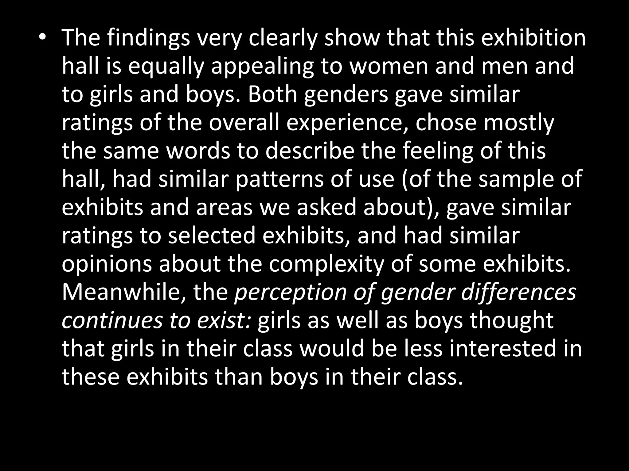 • The findings very clearly show that this exhibition
hall is equally appealing to women and men and
to girls and boys. Both genders gave similar
ratings of the overall experience, chose mostly
the same words to describe the feeling of this
hall, had similar patterns of use (of the sample of
exhibits and areas we asked about), gave similar
ratings to selected exhibits, and had similar
opinions about the complexity of some exhibits.
Meanwhile, the perception of gender differences
continues to exist: girls as well as boys thought
that girls in their class would be less interested in
these exhibits than boys in their class.
 