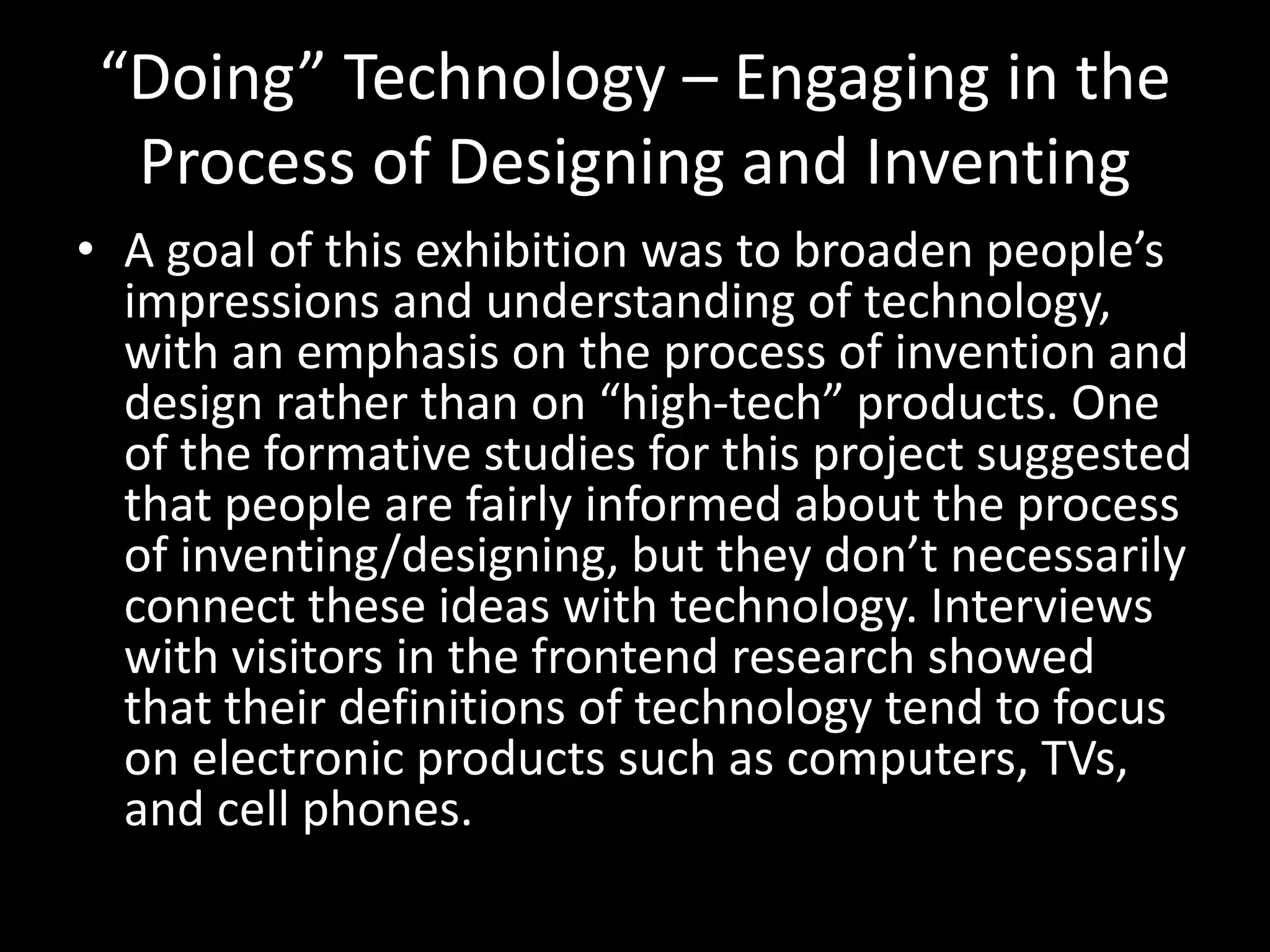 “Doing” Technology – Engaging in the
Process of Designing and Inventing
• A goal of this exhibition was to broaden people’s
impressions and understanding of technology,
with an emphasis on the process of invention and
design rather than on “high-tech” products. One
of the formative studies for this project suggested
that people are fairly informed about the process
of inventing/designing, but they don’t necessarily
connect these ideas with technology. Interviews
with visitors in the frontend research showed
that their definitions of technology tend to focus
on electronic products such as computers, TVs,
and cell phones.
 
