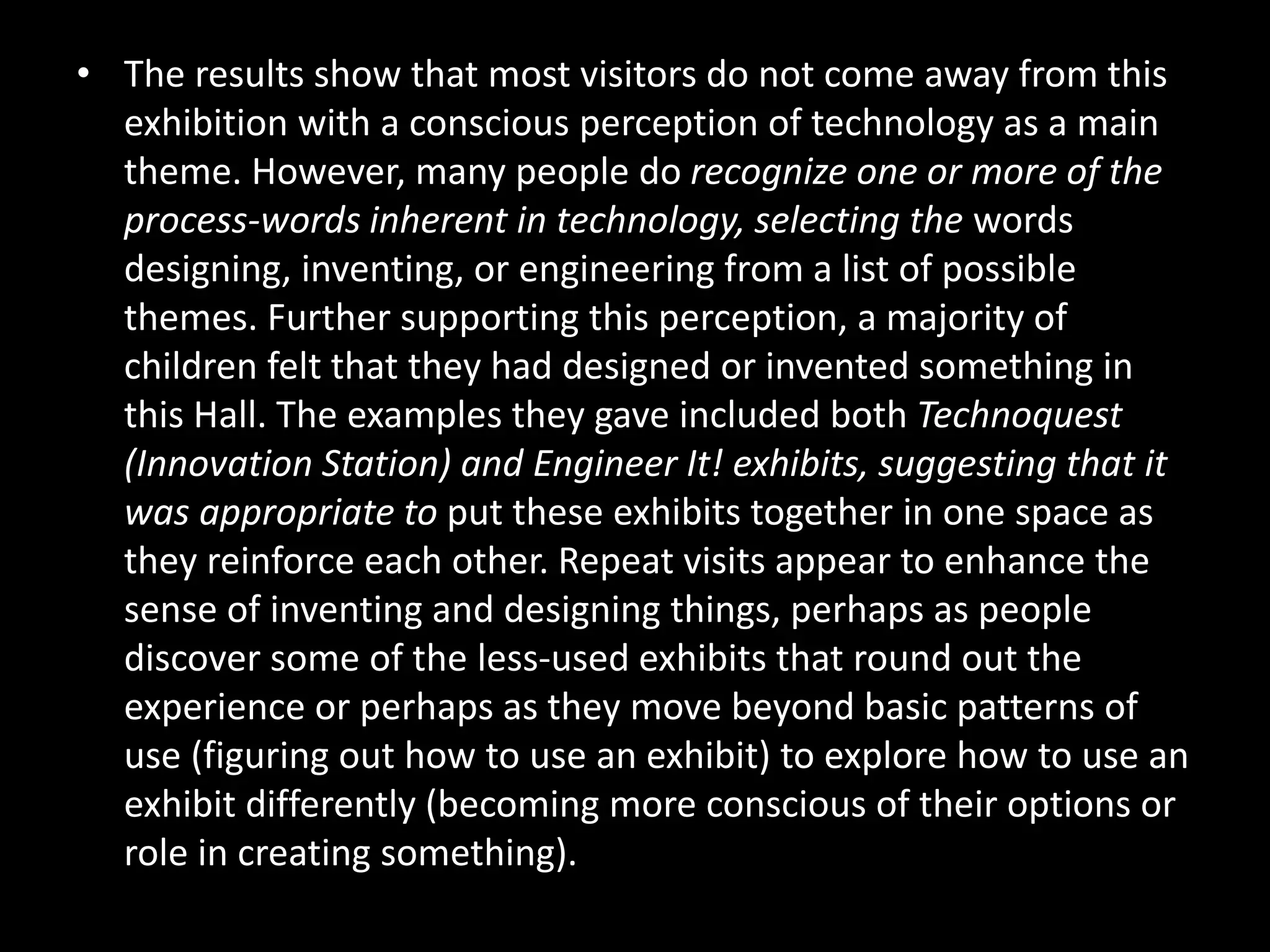 • The results show that most visitors do not come away from this
exhibition with a conscious perception of technology as a main
theme. However, many people do recognize one or more of the
process-words inherent in technology, selecting the words
designing, inventing, or engineering from a list of possible
themes. Further supporting this perception, a majority of
children felt that they had designed or invented something in
this Hall. The examples they gave included both Technoquest
(Innovation Station) and Engineer It! exhibits, suggesting that it
was appropriate to put these exhibits together in one space as
they reinforce each other. Repeat visits appear to enhance the
sense of inventing and designing things, perhaps as people
discover some of the less-used exhibits that round out the
experience or perhaps as they move beyond basic patterns of
use (figuring out how to use an exhibit) to explore how to use an
exhibit differently (becoming more conscious of their options or
role in creating something).
 