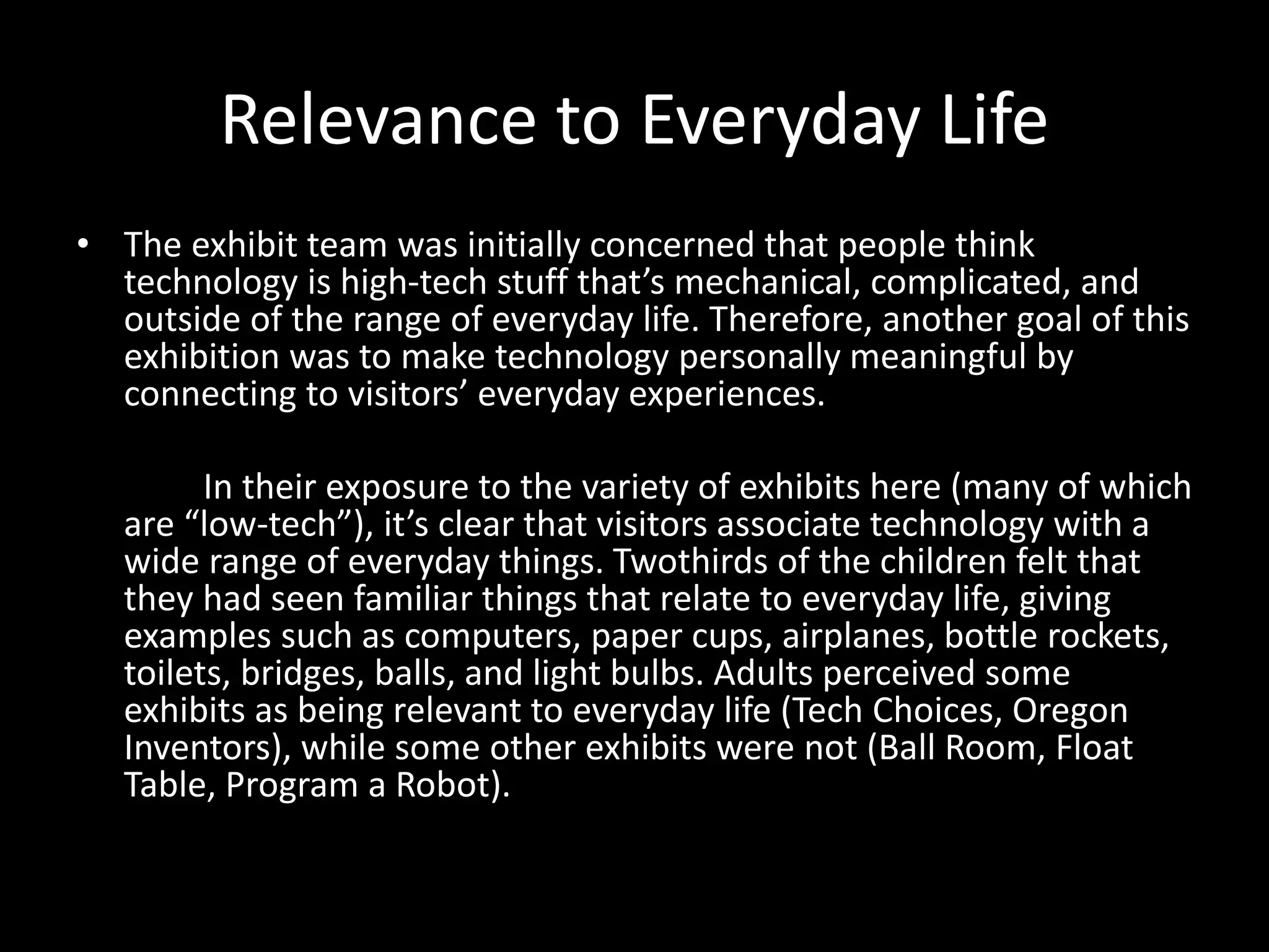 Relevance to Everyday Life
• The exhibit team was initially concerned that people think
technology is high-tech stuff that’s mechanical, complicated, and
outside of the range of everyday life. Therefore, another goal of this
exhibition was to make technology personally meaningful by
connecting to visitors’ everyday experiences.
In their exposure to the variety of exhibits here (many of which
are “low-tech”), it’s clear that visitors associate technology with a
wide range of everyday things. Twothirds of the children felt that
they had seen familiar things that relate to everyday life, giving
examples such as computers, paper cups, airplanes, bottle rockets,
toilets, bridges, balls, and light bulbs. Adults perceived some
exhibits as being relevant to everyday life (Tech Choices, Oregon
Inventors), while some other exhibits were not (Ball Room, Float
Table, Program a Robot).
 