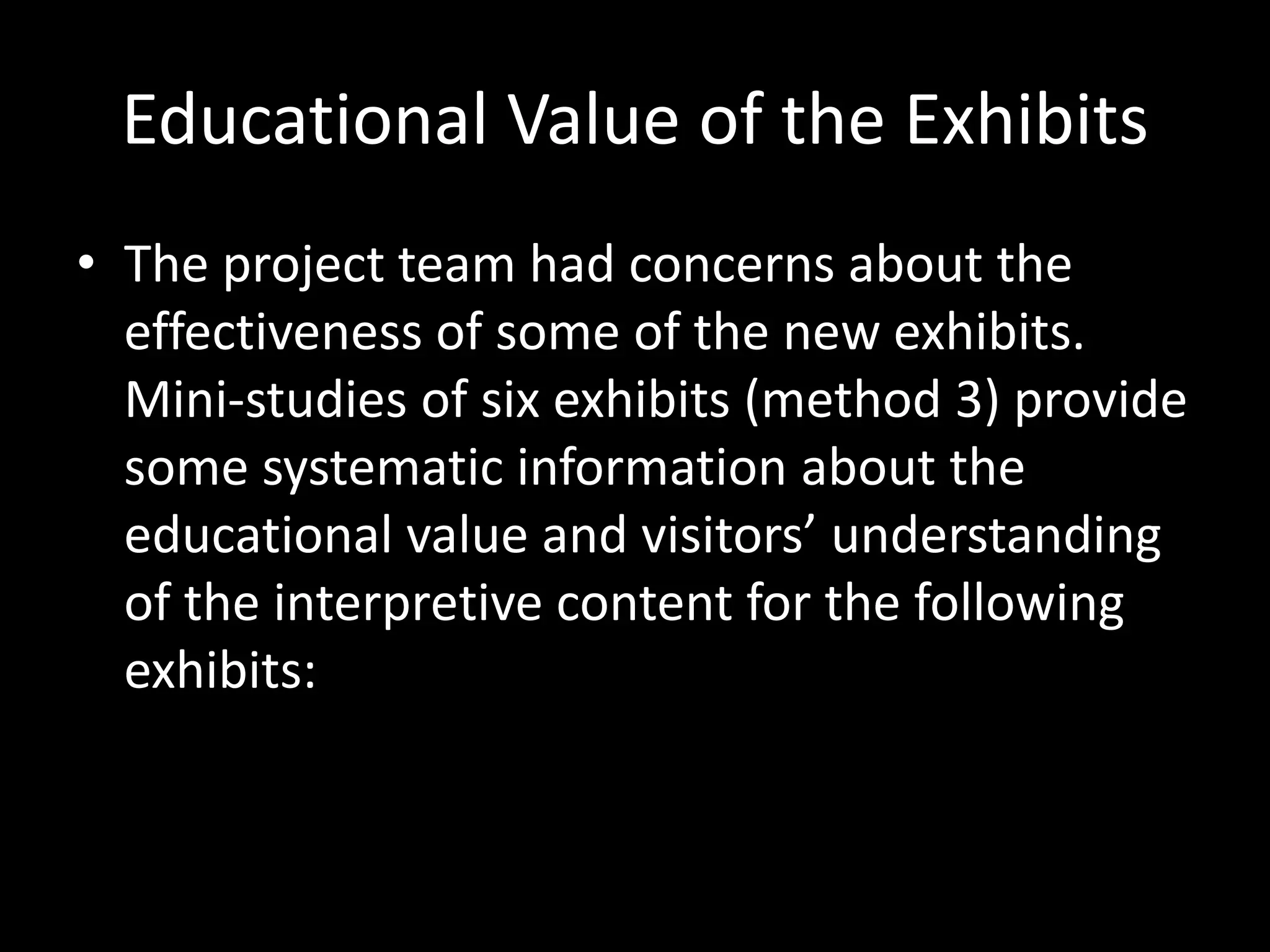 Educational Value of the Exhibits
• The project team had concerns about the
effectiveness of some of the new exhibits.
Mini-studies of six exhibits (method 3) provide
some systematic information about the
educational value and visitors’ understanding
of the interpretive content for the following
exhibits:
 