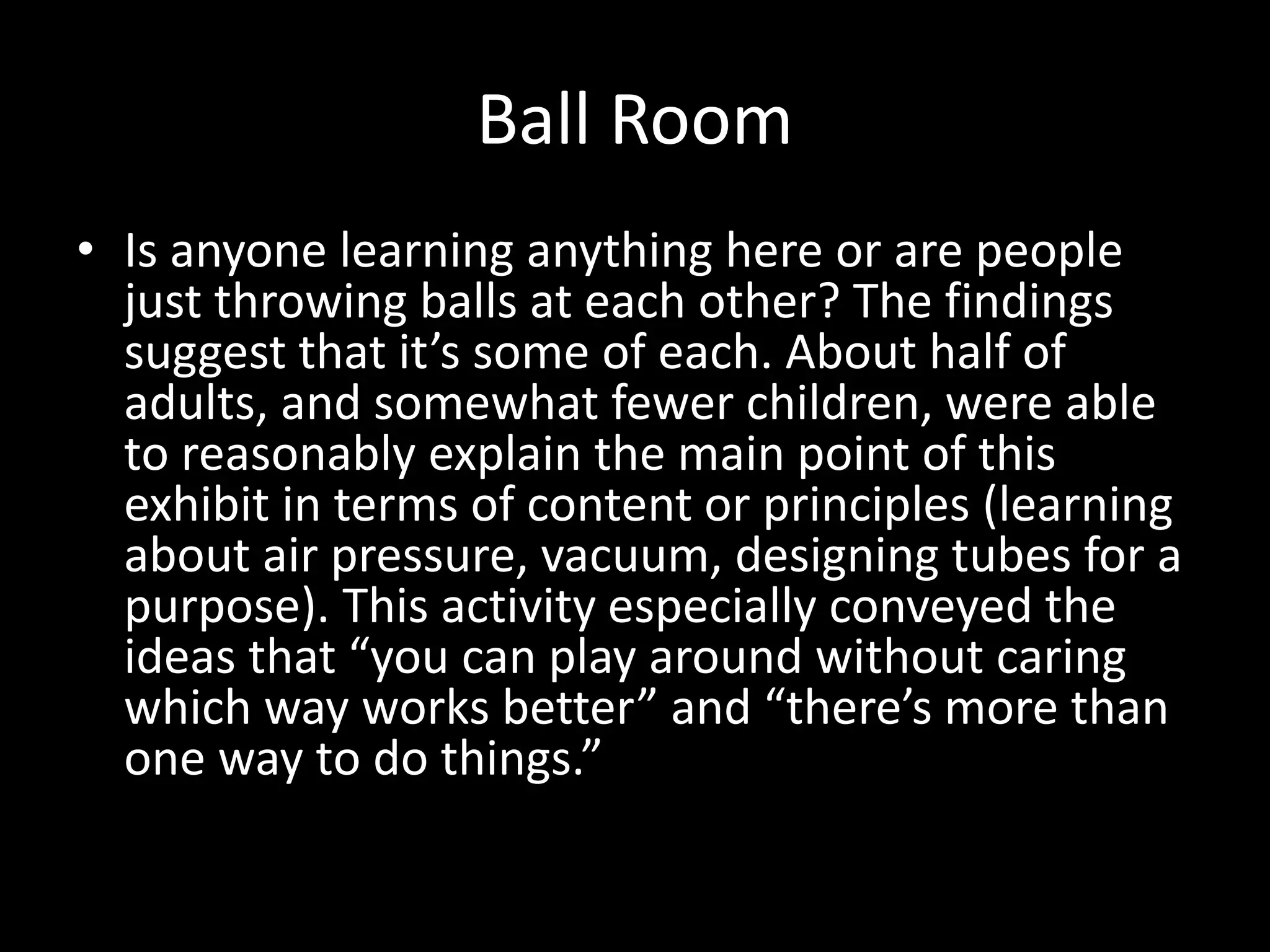 Ball Room
• Is anyone learning anything here or are people
just throwing balls at each other? The findings
suggest that it’s some of each. About half of
adults, and somewhat fewer children, were able
to reasonably explain the main point of this
exhibit in terms of content or principles (learning
about air pressure, vacuum, designing tubes for a
purpose). This activity especially conveyed the
ideas that “you can play around without caring
which way works better” and “there’s more than
one way to do things.”
 