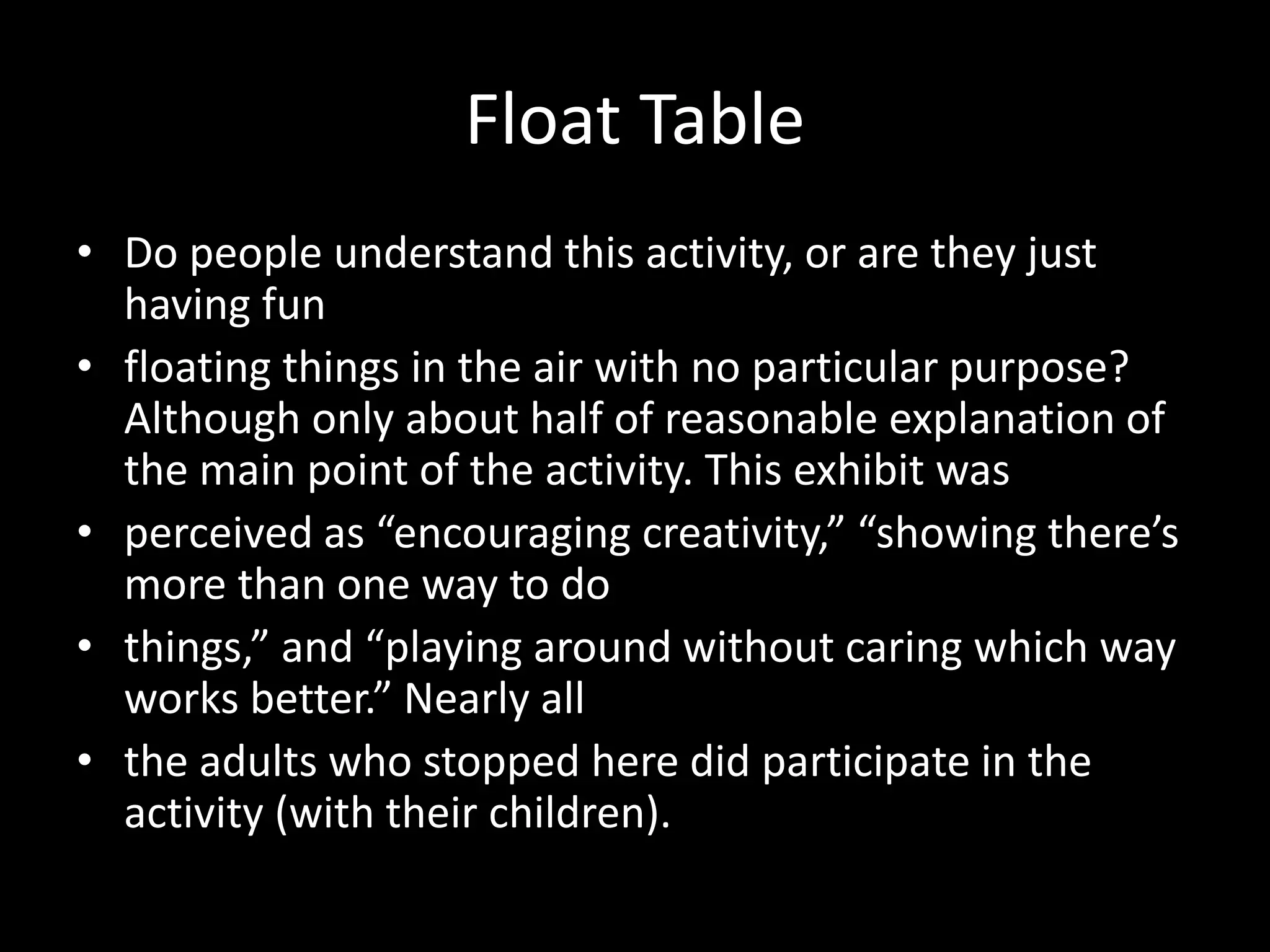 Float Table
• Do people understand this activity, or are they just
having fun
• floating things in the air with no particular purpose?
Although only about half of reasonable explanation of
the main point of the activity. This exhibit was
• perceived as “encouraging creativity,” “showing there’s
more than one way to do
• things,” and “playing around without caring which way
works better.” Nearly all
• the adults who stopped here did participate in the
activity (with their children).
 