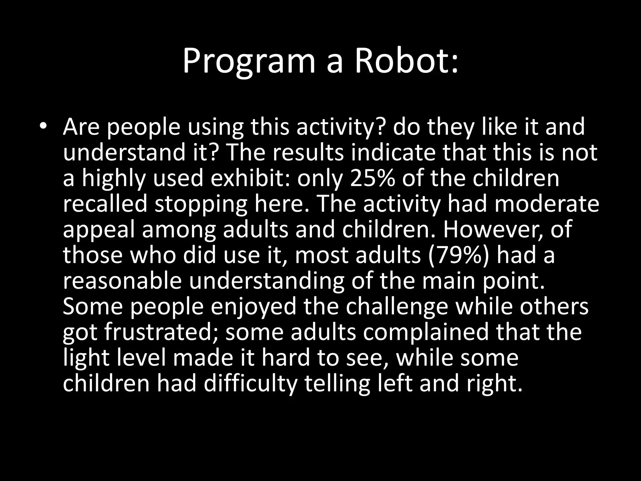 Program a Robot:
• Are people using this activity? do they like it and
understand it? The results indicate that this is not
a highly used exhibit: only 25% of the children
recalled stopping here. The activity had moderate
appeal among adults and children. However, of
those who did use it, most adults (79%) had a
reasonable understanding of the main point.
Some people enjoyed the challenge while others
got frustrated; some adults complained that the
light level made it hard to see, while some
children had difficulty telling left and right.
 