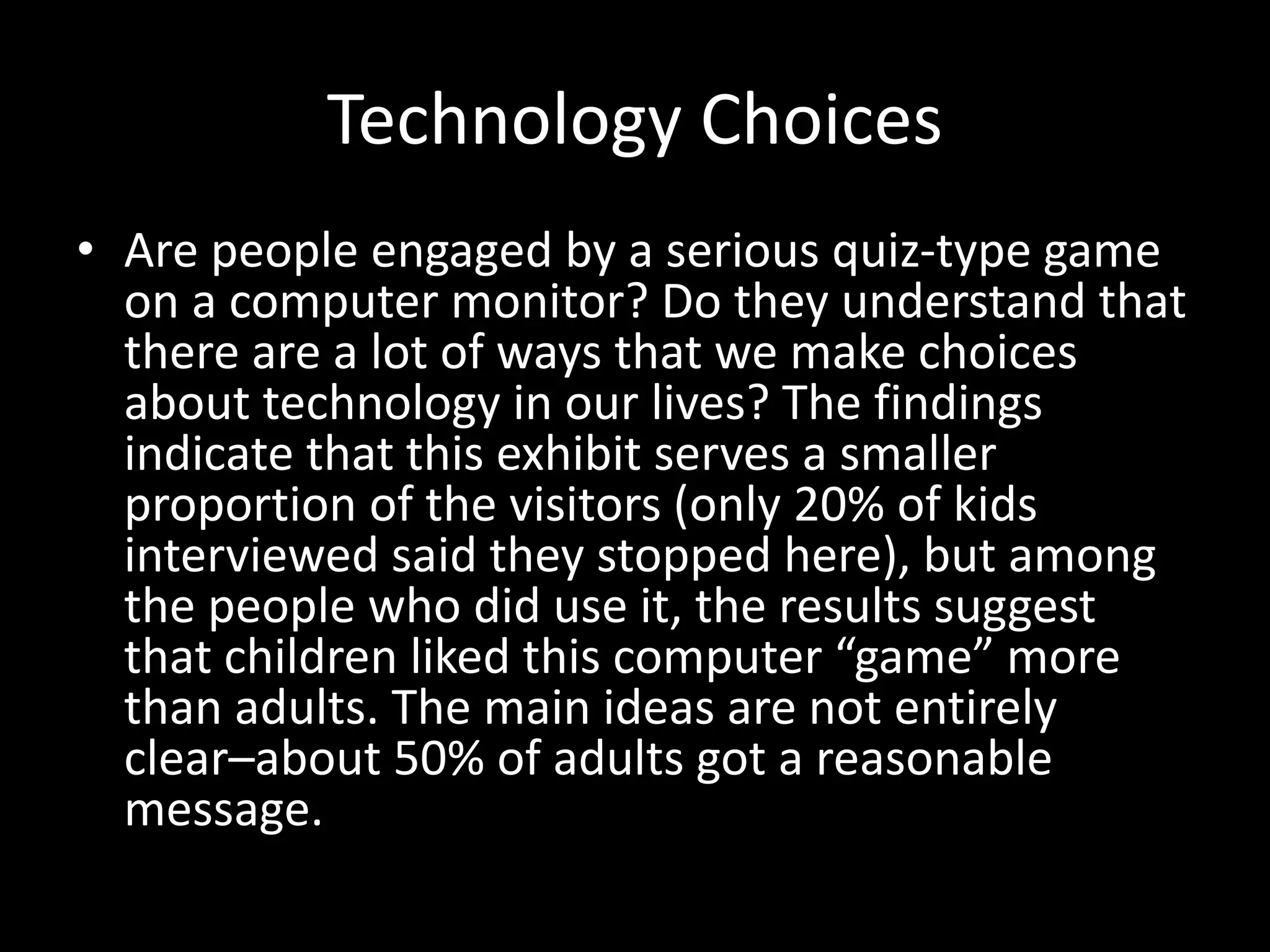 Technology Choices
• Are people engaged by a serious quiz-type game
on a computer monitor? Do they understand that
there are a lot of ways that we make choices
about technology in our lives? The findings
indicate that this exhibit serves a smaller
proportion of the visitors (only 20% of kids
interviewed said they stopped here), but among
the people who did use it, the results suggest
that children liked this computer “game” more
than adults. The main ideas are not entirely
clear–about 50% of adults got a reasonable
message.
 