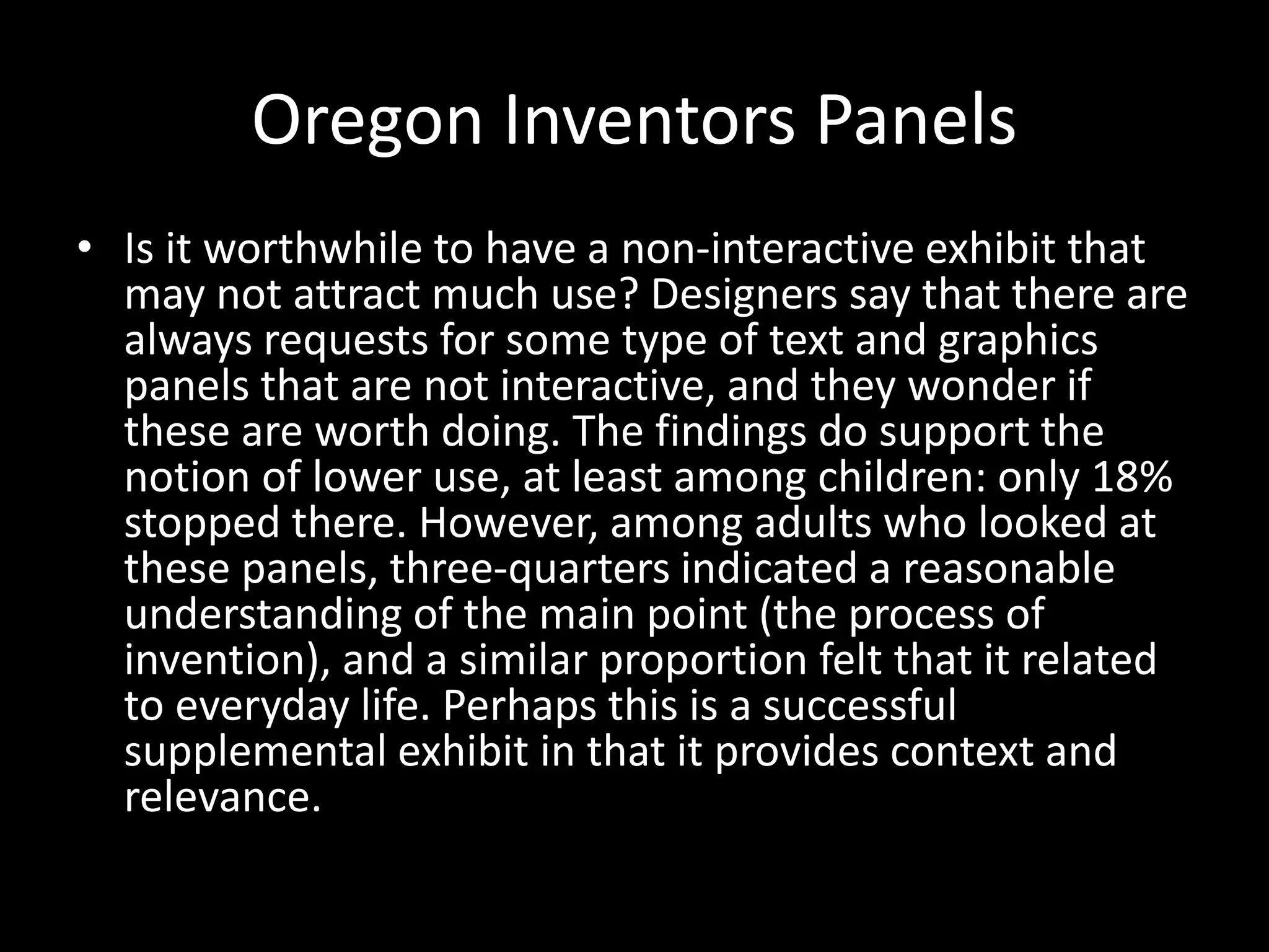 Oregon Inventors Panels
• Is it worthwhile to have a non-interactive exhibit that
may not attract much use? Designers say that there are
always requests for some type of text and graphics
panels that are not interactive, and they wonder if
these are worth doing. The findings do support the
notion of lower use, at least among children: only 18%
stopped there. However, among adults who looked at
these panels, three-quarters indicated a reasonable
understanding of the main point (the process of
invention), and a similar proportion felt that it related
to everyday life. Perhaps this is a successful
supplemental exhibit in that it provides context and
relevance.
 