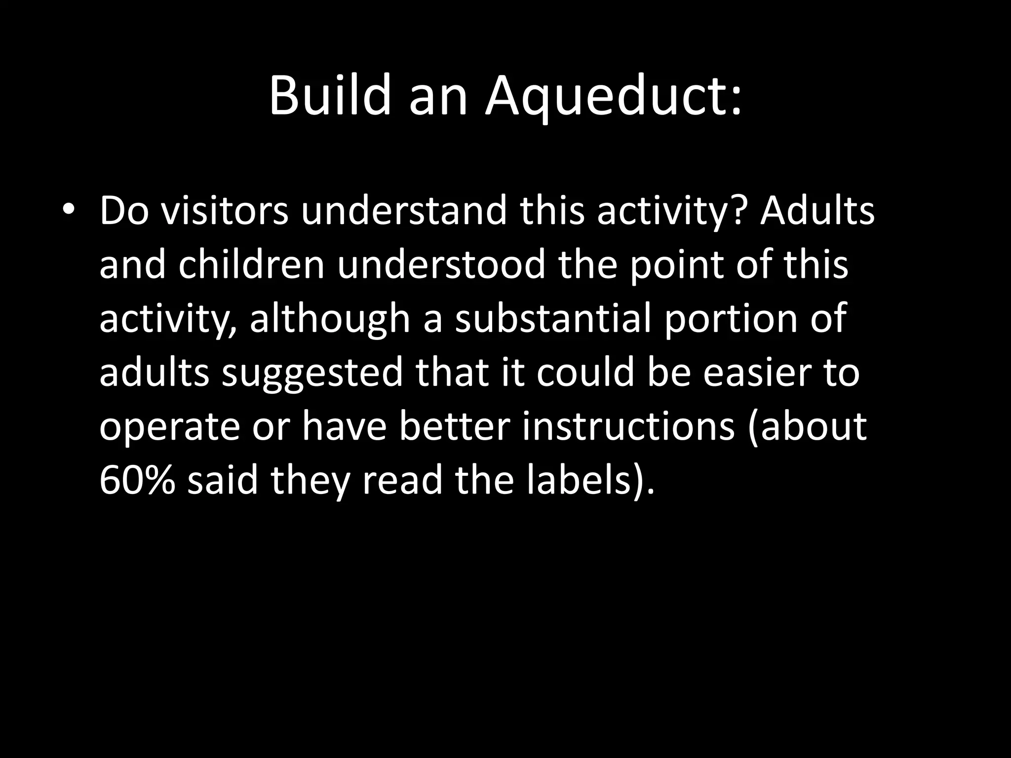 Build an Aqueduct:
• Do visitors understand this activity? Adults
and children understood the point of this
activity, although a substantial portion of
adults suggested that it could be easier to
operate or have better instructions (about
60% said they read the labels).
 