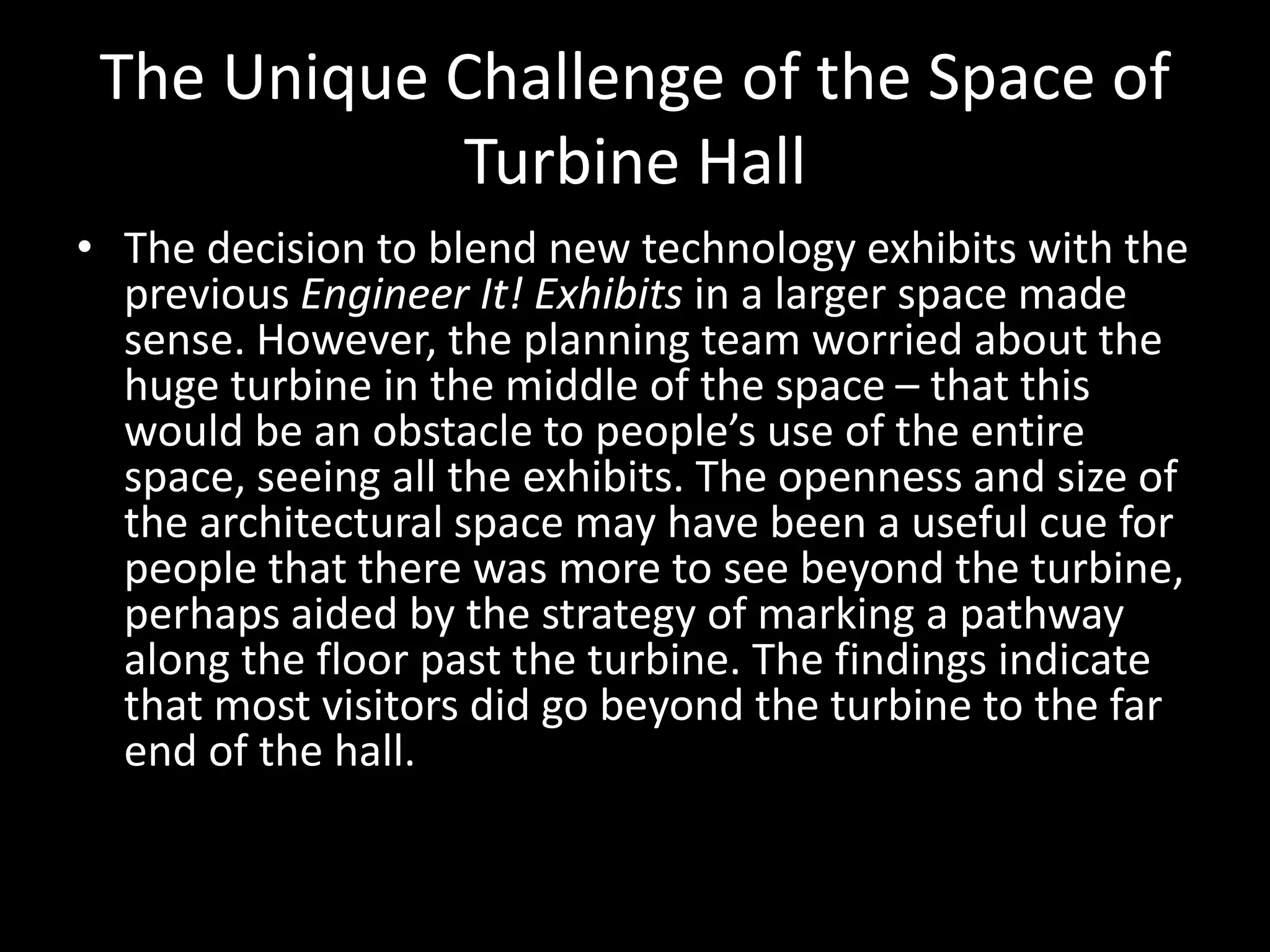 The Unique Challenge of the Space of
Turbine Hall
• The decision to blend new technology exhibits with the
previous Engineer It! Exhibits in a larger space made
sense. However, the planning team worried about the
huge turbine in the middle of the space – that this
would be an obstacle to people’s use of the entire
space, seeing all the exhibits. The openness and size of
the architectural space may have been a useful cue for
people that there was more to see beyond the turbine,
perhaps aided by the strategy of marking a pathway
along the floor past the turbine. The findings indicate
that most visitors did go beyond the turbine to the far
end of the hall.
 