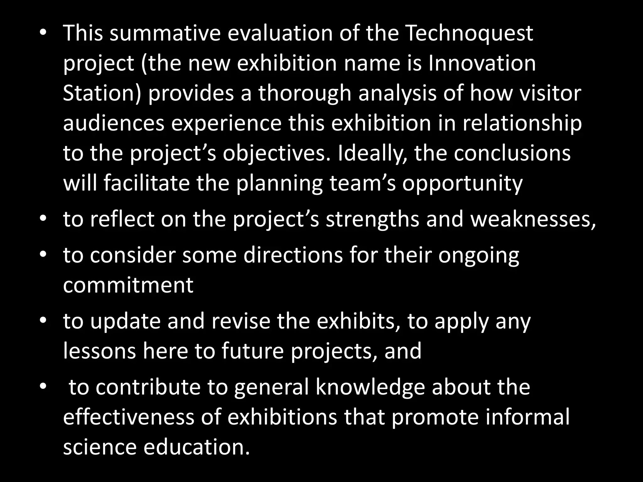 • This summative evaluation of the Technoquest
project (the new exhibition name is Innovation
Station) provides a thorough analysis of how visitor
audiences experience this exhibition in relationship
to the project’s objectives. Ideally, the conclusions
will facilitate the planning team’s opportunity
• to reflect on the project’s strengths and weaknesses,
• to consider some directions for their ongoing
commitment
• to update and revise the exhibits, to apply any
lessons here to future projects, and
• to contribute to general knowledge about the
effectiveness of exhibitions that promote informal
science education.
 