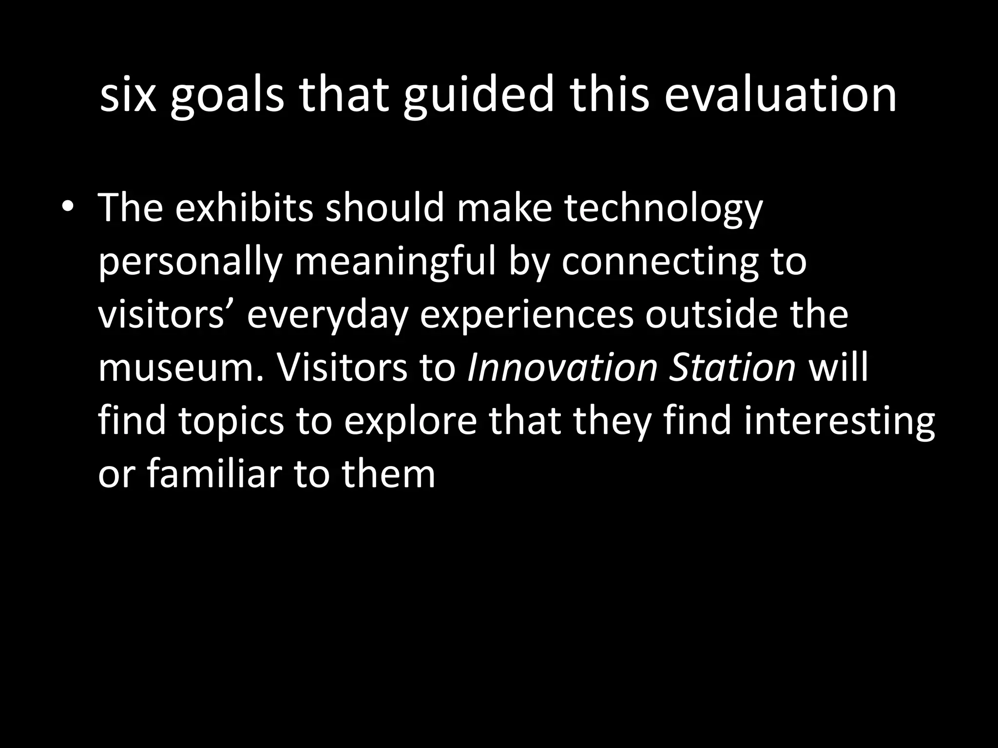 six goals that guided this evaluation
• The exhibits should make technology
personally meaningful by connecting to
visitors’ everyday experiences outside the
museum. Visitors to Innovation Station will
find topics to explore that they find interesting
or familiar to them
 
