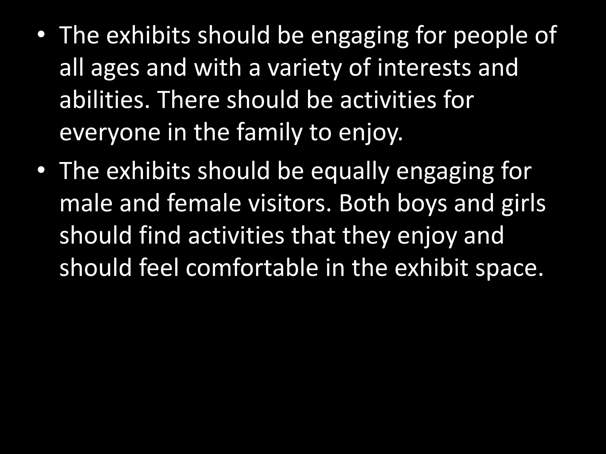 • The exhibits should be engaging for people of
all ages and with a variety of interests and
abilities. There should be activities for
everyone in the family to enjoy.
• The exhibits should be equally engaging for
male and female visitors. Both boys and girls
should find activities that they enjoy and
should feel comfortable in the exhibit space.
 