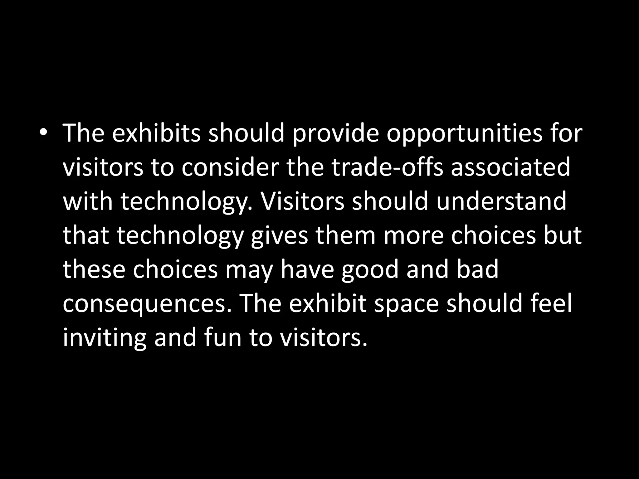 • The exhibits should provide opportunities for
visitors to consider the trade-offs associated
with technology. Visitors should understand
that technology gives them more choices but
these choices may have good and bad
consequences. The exhibit space should feel
inviting and fun to visitors.
 