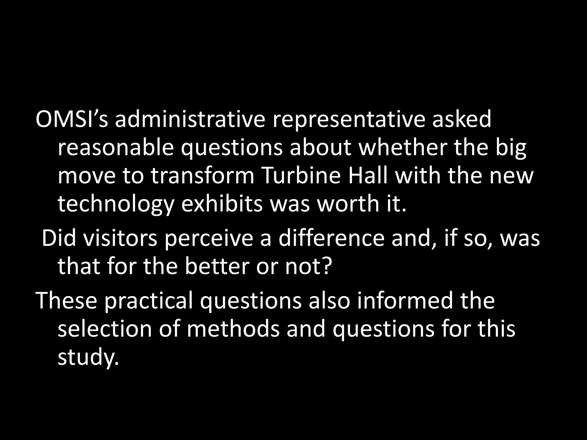 OMSI’s administrative representative asked
reasonable questions about whether the big
move to transform Turbine Hall with the new
technology exhibits was worth it.
Did visitors perceive a difference and, if so, was
that for the better or not?
These practical questions also informed the
selection of methods and questions for this
study.
 