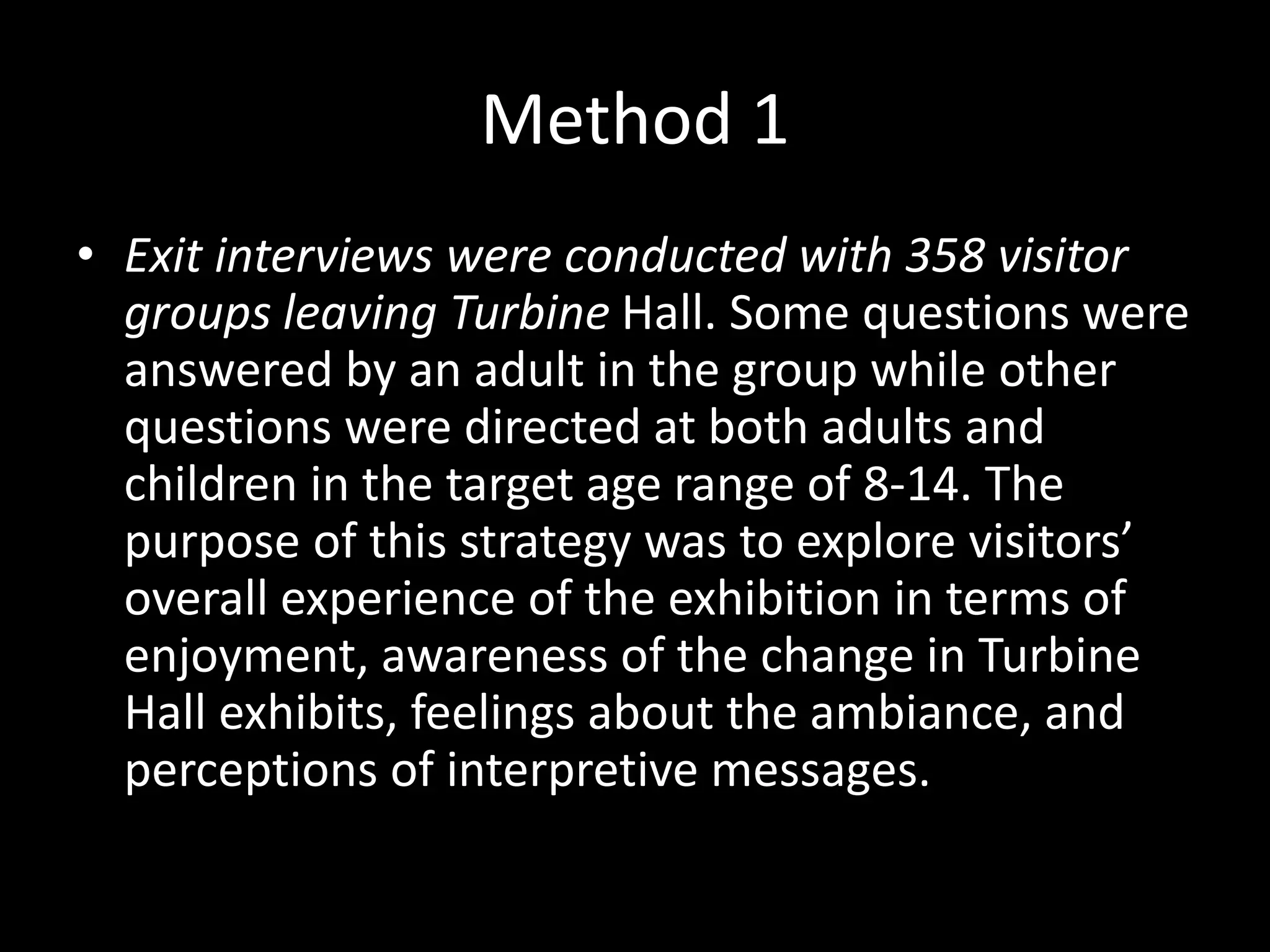 Method 1
• Exit interviews were conducted with 358 visitor
groups leaving Turbine Hall. Some questions were
answered by an adult in the group while other
questions were directed at both adults and
children in the target age range of 8-14. The
purpose of this strategy was to explore visitors’
overall experience of the exhibition in terms of
enjoyment, awareness of the change in Turbine
Hall exhibits, feelings about the ambiance, and
perceptions of interpretive messages.
 