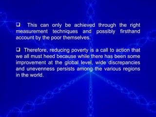 This can only be achieved through the right measurement techniques and possibly firsthand account by the poor themselves.  Therefore, reducing poverty is a call to action that we all must heed because while there has been some improvement at the global level, wide discrepancies and unevenness persists among the various regions in the world.  