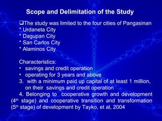 Scope and Delimitation of the Study  The study was limited to the four cities of Pangasinan * Urdaneta City * Dagupan City * San Carlos City * Alaminos City Characteristics:  savings and credit operation operating for 3 years and above 3.  with a minimum paid up capital of at least 1 million,  on their  savings and credit operation 4. Belonging to  cooperative growth and development (4 th  stage) and cooperative transition and transformation (5 th  stage) of development by Tayko, et al, 2004 