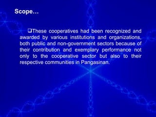 Scope… These cooperatives had been recognized and awarded by various institutions and organizations, both public and non-government sectors because of their contribution and exemplary performance not only to the cooperative sector but also to their respective communities in Pangasinan.  
