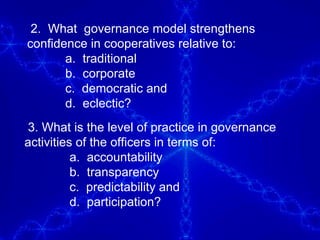 2.  What  governance model strengthens  confidence in cooperatives relative to:  a.  traditional  b.  corporate  c.  democratic and d.  eclectic? 3. What is the level of practice in governance activities of the officers in terms of: a.  accountability b.  transparency c.  predictability and d.  participation?  