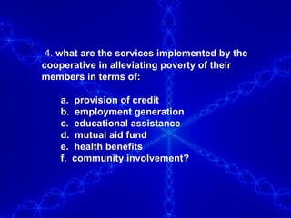 4.  what are the services implemented by the cooperative in alleviating poverty of their members in terms of: a.  provision of credit b.  employment generation c.  educational assistance d.  mutual aid fund e.  health benefits f.  community involvement? 
