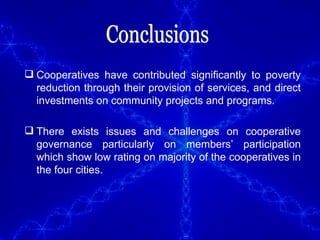 Conclusions Cooperatives have contributed significantly to poverty reduction through their provision of services, and direct investments on community projects and programs.  There exists issues and challenges on cooperative governance particularly on members’ participation which show low rating on majority of the cooperatives in the four cities. 