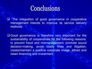 Conclusions The integration of good governance in cooperative management intends to improve its service delivery methods Good governance is therefore very important for the sustainability of cooperatives for the following reasons: to prevent fraud and mismanagement, promote sound decision-making, avoid costly fines and litigation, create/maintain a positive corporate image, attract and retain financing and investment. 