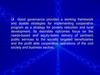 Good governance provides a working framework and doable strategies for implementing cooperative program as a strategy for poverty reduction and rural development. Its desirable outcomes focus on the needs-based and equity-laden delivery of pertinent public services to the socially targeted beneficiaries and the profit able cooperative operations of the civil society and business sectors. 