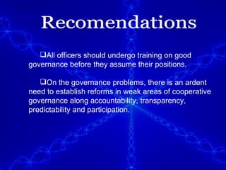 All officers should undergo training on good governance before they assume their positions.  On the governance problems, there is an ardent need to establish reforms in weak areas of cooperative governance along accountability, transparency, predictability and participation. Recomendations 