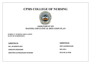CPMS COLLEGE OF NURSING
ASSIGNMENT ON
MASTER AND CLINICAL ROTATION PLAN
SUBJECT: NURSING EDUCATION
DATE OF SUBMISSION:
SUBMITTED TO:
Mrs. KH MEMITA DEVI
ASSOCIATE PROFESSOR
OBSTETRIC & GYNAECOLOGY NURSING
CPMS COLLEGE OF NURSING
SUBMITTED BY:
AMY LALRINGHLUANI
ROLL NO.1
M.SC (N) 1st YEAR
CPMS COLLEGE OF NURSING
 